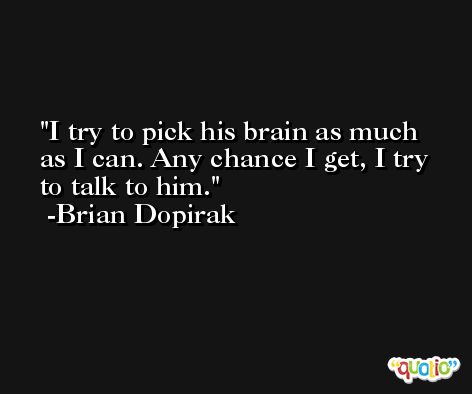 I try to pick his brain as much as I can. Any chance I get, I try to talk to him. -Brian Dopirak