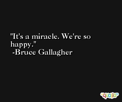 It's a miracle. We're so happy. -Bruce Gallagher