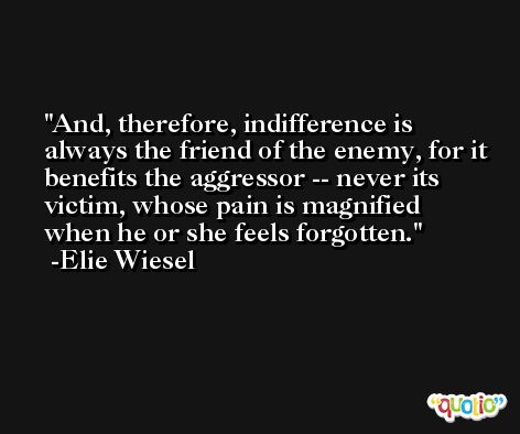 And, therefore, indifference is always the friend of the enemy, for it benefits the aggressor -- never its victim, whose pain is magnified when he or she feels forgotten. -Elie Wiesel
