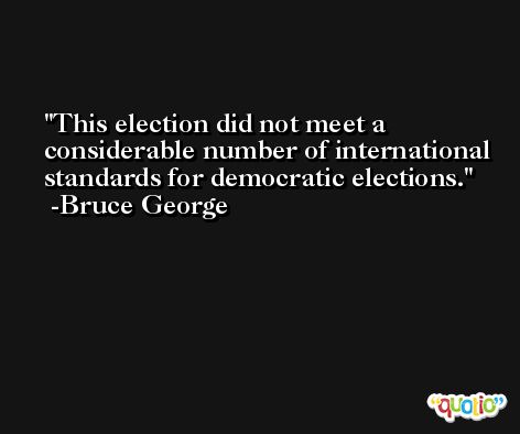 This election did not meet a considerable number of international standards for democratic elections. -Bruce George
