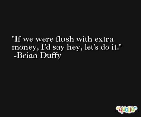If we were flush with extra money, I'd say hey, let's do it. -Brian Duffy