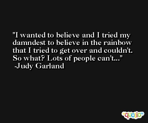 I wanted to believe and I tried my damndest to believe in the rainbow that I tried to get over and couldn't. So what? Lots of people can't... -Judy Garland