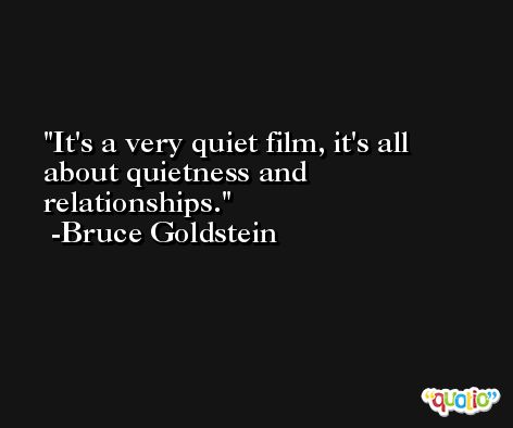 It's a very quiet film, it's all about quietness and relationships. -Bruce Goldstein