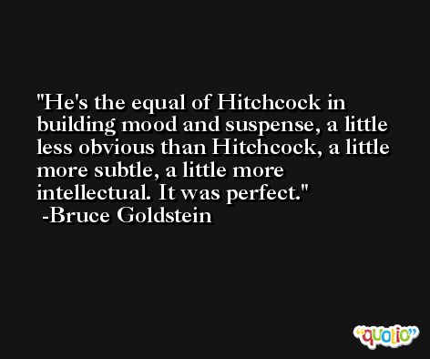 He's the equal of Hitchcock in building mood and suspense, a little less obvious than Hitchcock, a little more subtle, a little more intellectual. It was perfect. -Bruce Goldstein