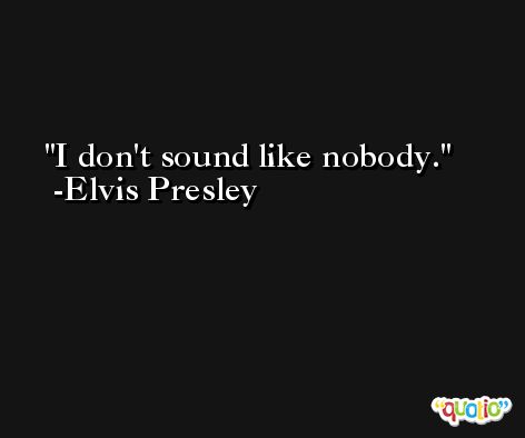 I don't sound like nobody. -Elvis Presley