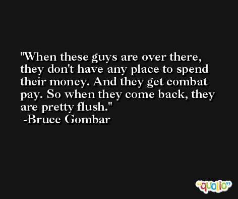 When these guys are over there, they don't have any place to spend their money. And they get combat pay. So when they come back, they are pretty flush. -Bruce Gombar