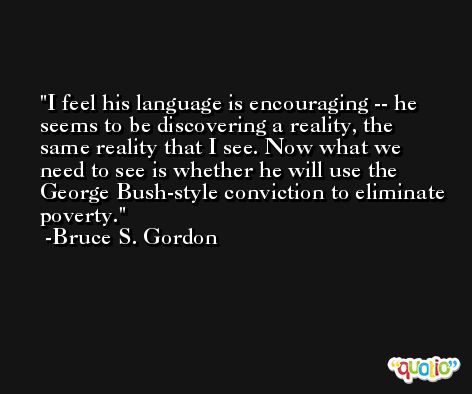 I feel his language is encouraging -- he seems to be discovering a reality, the same reality that I see. Now what we need to see is whether he will use the George Bush-style conviction to eliminate poverty. -Bruce S. Gordon
