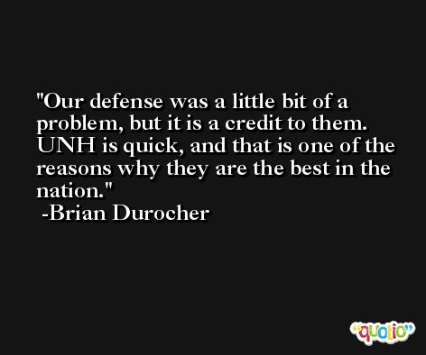 Our defense was a little bit of a problem, but it is a credit to them. UNH is quick, and that is one of the reasons why they are the best in the nation. -Brian Durocher