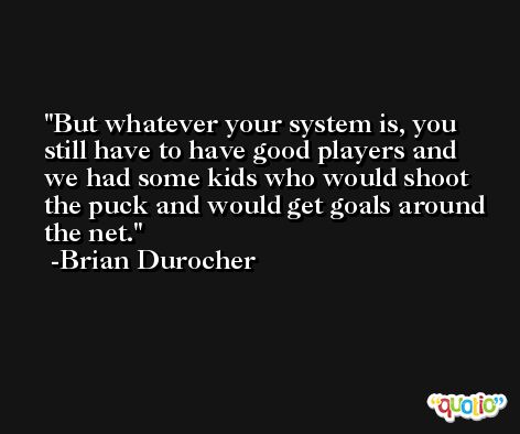 But whatever your system is, you still have to have good players and we had some kids who would shoot the puck and would get goals around the net. -Brian Durocher