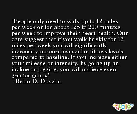 People only need to walk up to 12 miles per week or for about 125 to 200 minutes per week to improve their heart health. Our data suggest that if you walk briskly for 12 miles per week you will significantly increase your cardiovascular fitness levels compared to baseline. If you increase either your mileage or intensity, by going up an incline or jogging, you will achieve even greater gains. -Brian D. Duscha