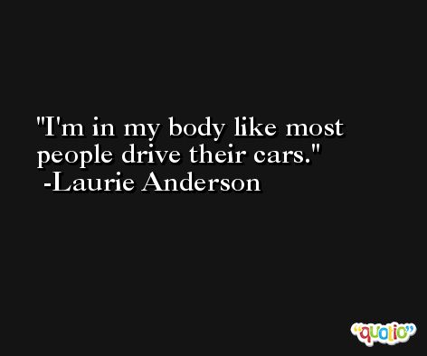 I'm in my body like most people drive their cars. -Laurie Anderson