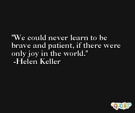 We could never learn to be brave and patient, if there were only joy in the world. -Helen Keller