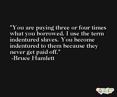 You are paying three or four times what you borrowed. I use the term indentured slaves. You become indentured to them because they never get paid off. -Bruce Hamlett