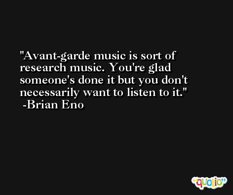 Avant-garde music is sort of research music. You're glad someone's done it but you don't necessarily want to listen to it. -Brian Eno