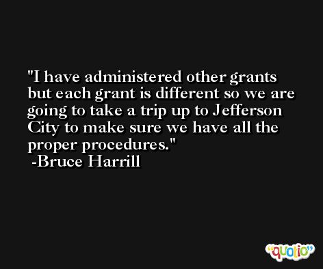 I have administered other grants but each grant is different so we are going to take a trip up to Jefferson City to make sure we have all the proper procedures. -Bruce Harrill