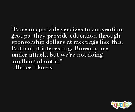 Bureaus provide services to convention groups; they provide education through sponsorship dollars at meetings like this. But isn't it interesting. Bureaus are under attack, but we're not doing anything about it. -Bruce Harris