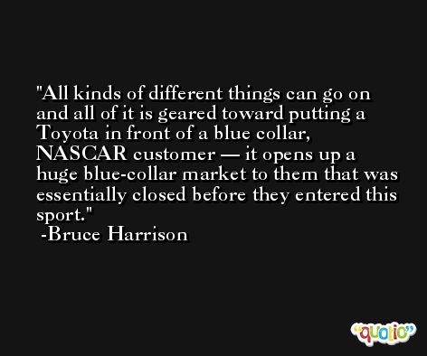 All kinds of different things can go on and all of it is geared toward putting a Toyota in front of a blue collar, NASCAR customer — it opens up a huge blue-collar market to them that was essentially closed before they entered this sport. -Bruce Harrison