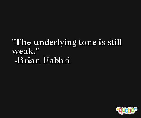 The underlying tone is still weak. -Brian Fabbri