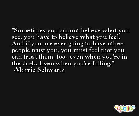 Sometimes you cannot believe what you see, you have to believe what you feel. And if you are ever going to have other people trust you, you must feel that you can trust them, too--even when you're in the dark. Even when you're falling. -Morrie Schwartz