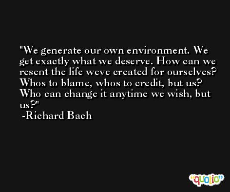 We generate our own environment. We get exactly what we deserve. How can we resent the life weve created for ourselves? Whos to blame, whos to credit, but us? Who can change it anytime we wish, but us? -Richard Bach