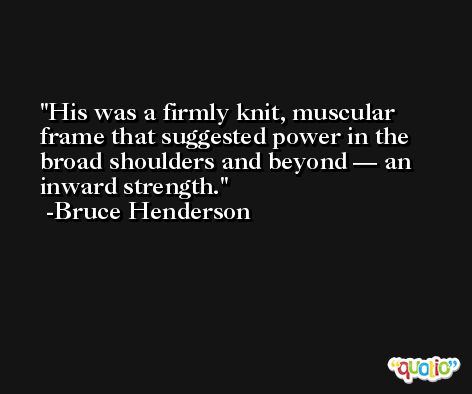 His was a firmly knit, muscular frame that suggested power in the broad shoulders and beyond — an inward strength. -Bruce Henderson