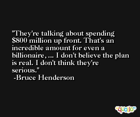 They're talking about spending $800 million up front. That's an incredible amount for even a billionaire, ... I don't believe the plan is real. I don't think they're serious. -Bruce Henderson