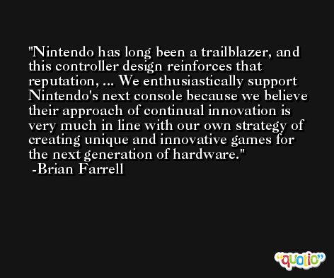 Nintendo has long been a trailblazer, and this controller design reinforces that reputation, ... We enthusiastically support Nintendo's next console because we believe their approach of continual innovation is very much in line with our own strategy of creating unique and innovative games for the next generation of hardware. -Brian Farrell