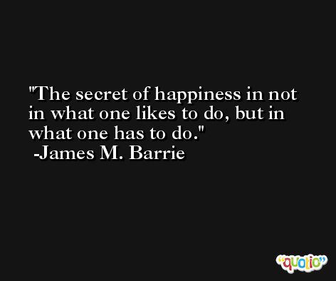 The secret of happiness in not in what one likes to do, but in what one has to do. -James M. Barrie