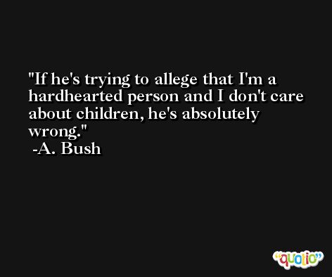 If he's trying to allege that I'm a hardhearted person and I don't care about children, he's absolutely wrong. -A. Bush