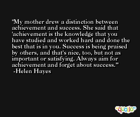 My mother drew a distinction between achievement and success. She said that 'achievement is the knowledge that you have studied and worked hard and done the best that is in you. Success is being praised by others, and that's nice, too, but not as important or satisfying. Always aim for achievement and forget about success.' -Helen Hayes