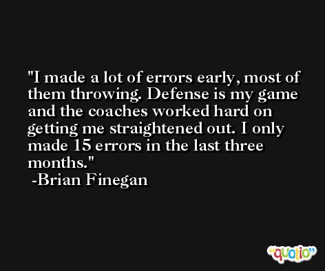 I made a lot of errors early, most of them throwing. Defense is my game and the coaches worked hard on getting me straightened out. I only made 15 errors in the last three months. -Brian Finegan