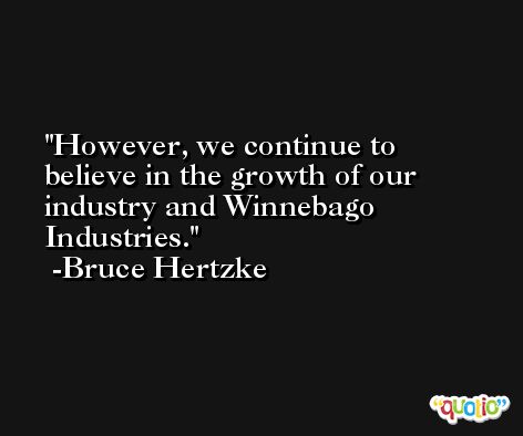 However, we continue to believe in the growth of our industry and Winnebago Industries. -Bruce Hertzke