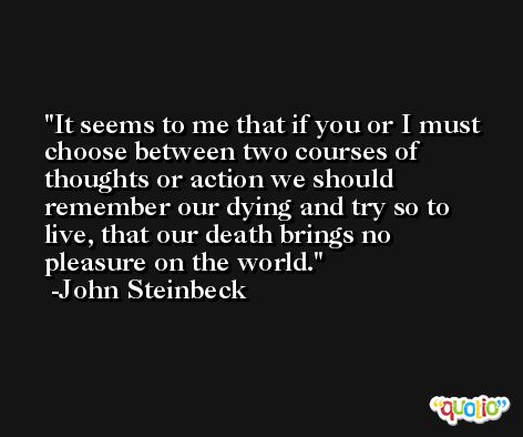 It seems to me that if you or I must choose between two courses of thoughts or action we should remember our dying and try so to live, that our death brings no pleasure on the world. -John Steinbeck
