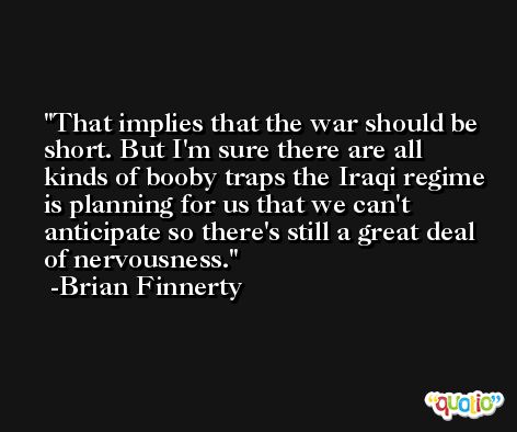 That implies that the war should be short. But I'm sure there are all kinds of booby traps the Iraqi regime is planning for us that we can't anticipate so there's still a great deal of nervousness. -Brian Finnerty