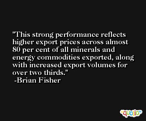 This strong performance reflects higher export prices across almost 80 per cent of all minerals and energy commodities exported, along with increased export volumes for over two thirds. -Brian Fisher
