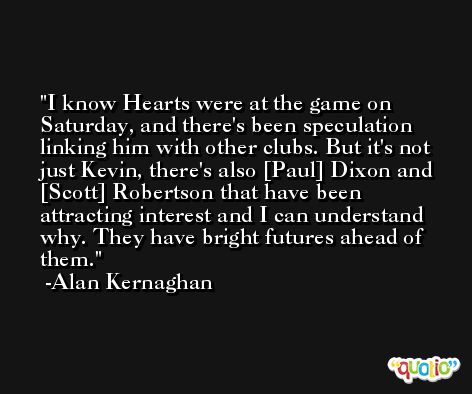 I know Hearts were at the game on Saturday, and there's been speculation linking him with other clubs. But it's not just Kevin, there's also [Paul] Dixon and [Scott] Robertson that have been attracting interest and I can understand why. They have bright futures ahead of them. -Alan Kernaghan