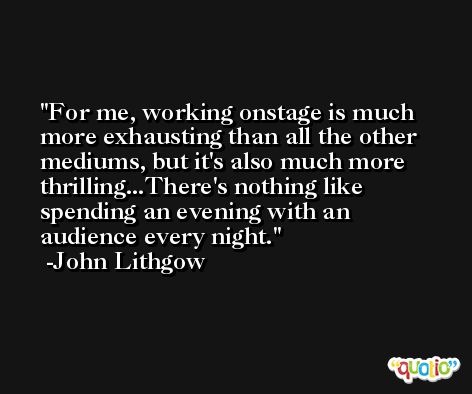 For me, working onstage is much more exhausting than all the other mediums, but it's also much more thrilling...There's nothing like spending an evening with an audience every night. -John Lithgow
