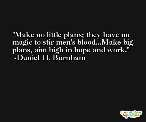 Make no little plans; they have no magic to stir men's blood...Make big plans, aim high in hope and work. -Daniel H. Burnham
