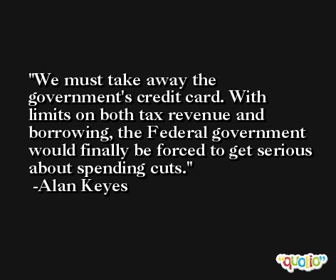 We must take away the government's credit card. With limits on both tax revenue and borrowing, the Federal government would finally be forced to get serious about spending cuts. -Alan Keyes