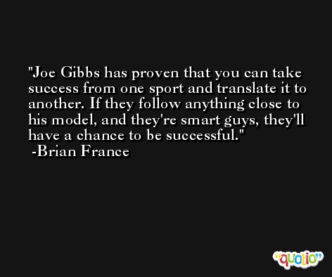 Joe Gibbs has proven that you can take success from one sport and translate it to another. If they follow anything close to his model, and they're smart guys, they'll have a chance to be successful. -Brian France