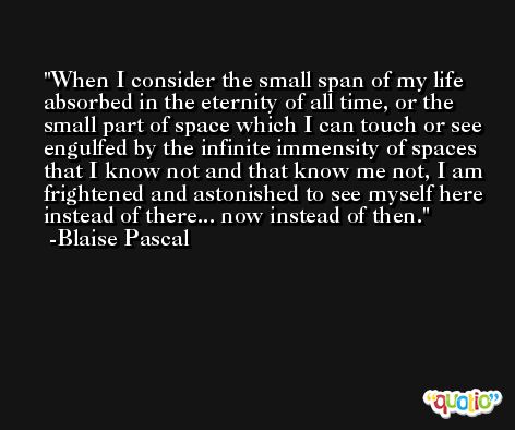 When I consider the small span of my life absorbed in the eternity of all time, or the small part of space which I can touch or see engulfed by the infinite immensity of spaces that I know not and that know me not, I am frightened and astonished to see myself here instead of there... now instead of then. -Blaise Pascal