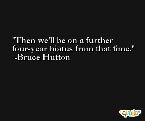 Then we'll be on a further four-year hiatus from that time. -Bruce Hutton