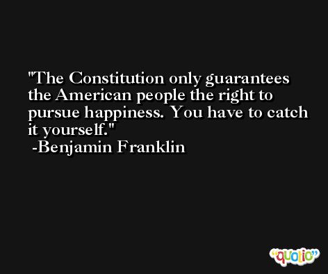 The Constitution only guarantees the American people the right to pursue happiness. You have to catch it yourself. -Benjamin Franklin