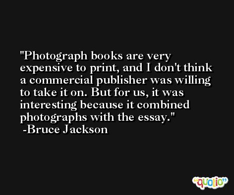 Photograph books are very expensive to print, and I don't think a commercial publisher was willing to take it on. But for us, it was interesting because it combined photographs with the essay. -Bruce Jackson