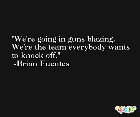 We're going in guns blazing. We're the team everybody wants to knock off. -Brian Fuentes