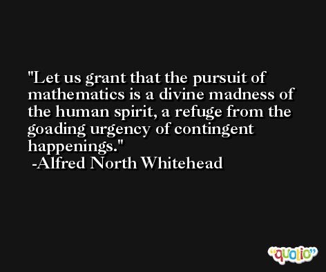 Let us grant that the pursuit of mathematics is a divine madness of the human spirit, a refuge from the goading urgency of contingent happenings. -Alfred North Whitehead