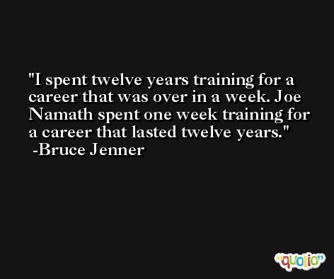 I spent twelve years training for a career that was over in a week. Joe Namath spent one week training for a career that lasted twelve years. -Bruce Jenner