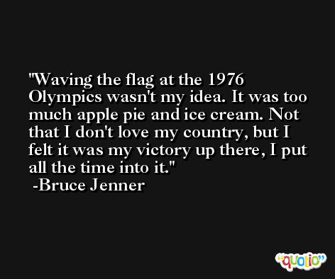 Waving the flag at the 1976 Olympics wasn't my idea. It was too much apple pie and ice cream. Not that I don't love my country, but I felt it was my victory up there, I put all the time into it. -Bruce Jenner