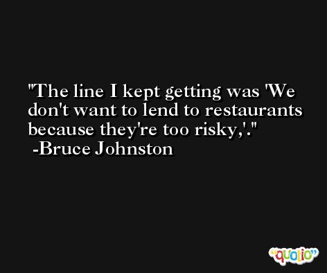 The line I kept getting was 'We don't want to lend to restaurants because they're too risky,'. -Bruce Johnston