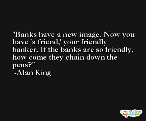 Banks have a new image. Now you have 'a friend,' your friendly banker. If the banks are so friendly, how come they chain down the pens? -Alan King